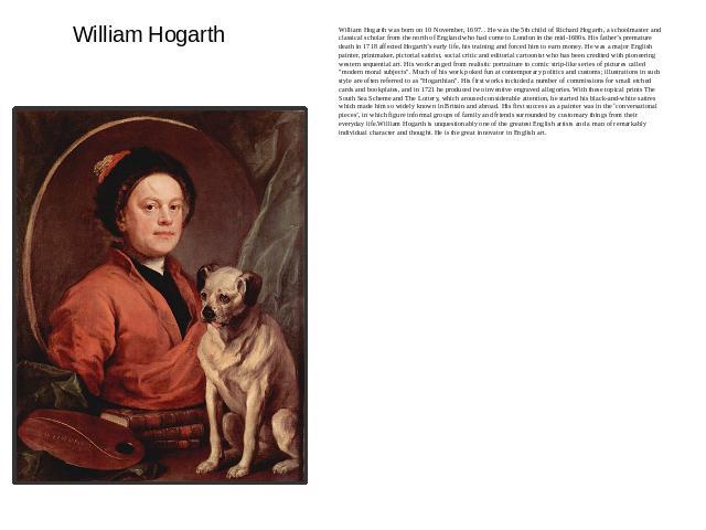 William Hogarth William Hogarth was born on 10 November, 1697. . He was the 5th child of Richard Hogarth, a schoolmaster and classical scholar from the north of England who had come to London in the mid-1680s. His father’s premature death in 1718 af…