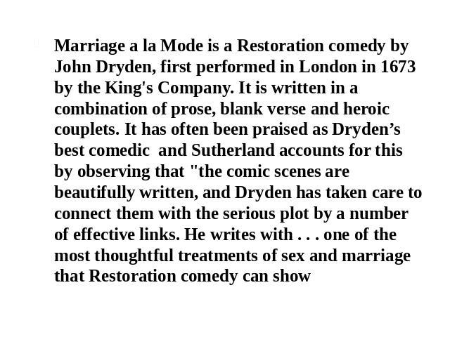 Marriage a la Mode is a Restoration comedy by John Dryden, first performed in London in 1673 by the King's Company. It is written in a combination of prose, blank verse and heroic couplets. It has often been praised as Dryden’s best comedic and Suth…