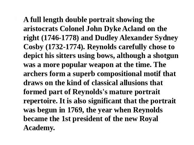 A full length double portrait showing the aristocrats Colonel John Dyke Acland on the right (1746-1778) and Dudley Alexander Sydney Cosby (1732-1774). Reynolds carefully chose to depict his sitters using bows, although a shotgun was a more popular w…