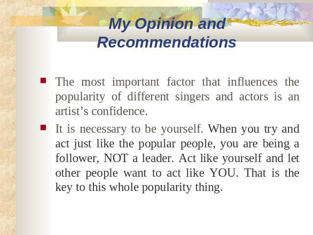 My Opinion and Recommendations The most important factor that influences the popularity of different singers and actors is an artist’s confidence. It is necessary to be yourself. When you try and act just like the popular people, you are being a fol…