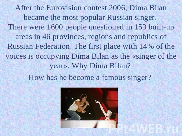 After the Eurovision contest 2006, Dima Bilan became the most popular Russian singer. There were 1600 people questioned in 153 built-up areas in 46 provinces, regions and republics of Russian Federation. The first place with 14% of the voices is occ…