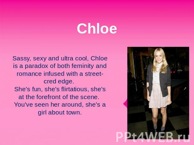 Chloe Sassy, sexy and ultra cool, Chloe is a paradox of both feminity and romance infused with a street-cred edge. She's fun, she's flirtatious, she's at the forefront of the scene. You've seen her around, she's a girl about town.