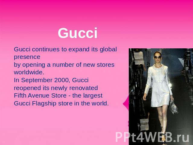 Gucci Gucci continues to expand its global presence by opening a number of new stores worldwide.In September 2000, Gucci reopened its newly renovated Fifth Avenue Store - the largest Gucci Flagship store in the world.