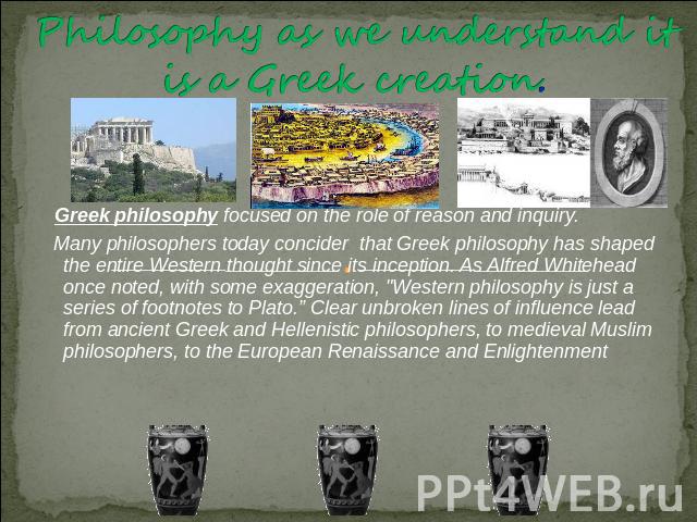 Philosophy as we understand it is a Greek creation. Greek philosophy focused on the role of reason and inquiry. Many philosophers today concider that Greek philosophy has shaped the entire Western thought since its inception. As Alfred Whitehead onc…