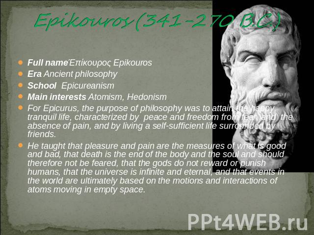 Epikouros (341-270 B.C.) Full nameΈπίκουρος EpikourosEra Ancient philosophySchool EpicureanismMain interests Atomism, HedonismFor Epicurus, the purpose of philosophy was to attain the happy, tranquil life, characterized by peace and freedom from fea…
