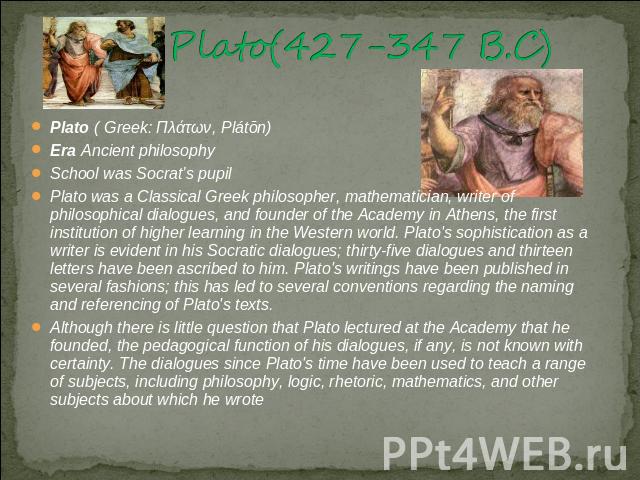 Plato(427-347 B.C) Plato ( Greek: Πλάτων, Plátōn)Era Ancient philosophySchool was Socrat’s pupilPlato was a Classical Greek philosopher, mathematician, writer of philosophical dialogues, and founder of the Academy in Athens, the first institution of…