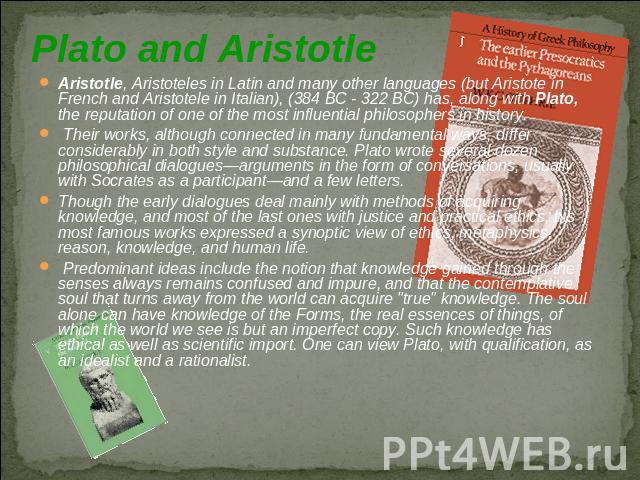 Plato and Aristotle Aristotle, Aristoteles in Latin and many other languages (but Aristote in French and Aristotele in Italian), (384 BC - 322 BC) has, along with Plato, the reputation of one of the most influential philosophers in history. Their wo…