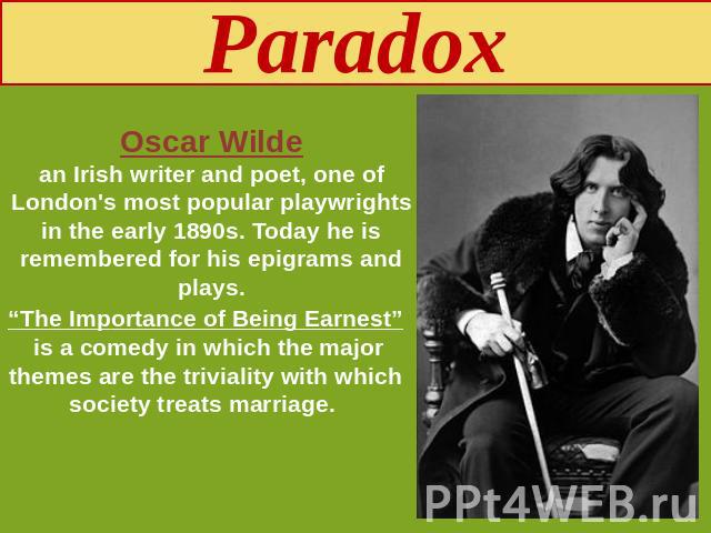 Paradox Oscar Wildean Irish writer and poet, one of London's most popular playwrights in the early 1890s. Today he is remembered for his epigrams and plays. “The Importance of Being Earnest” is a comedy in which the major themes are the triviality w…