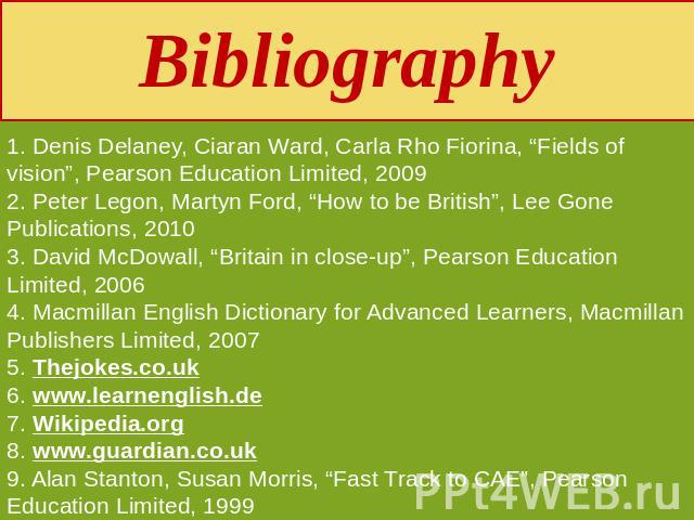 Bibliography 1. Denis Delaney, Ciaran Ward, Carla Rho Fiorina, “Fields of vision”, Pearson Education Limited, 20092. Peter Legon, Martyn Ford, “How to be British”, Lee Gone Publications, 20103. David McDowall, “Britain in close-up”, Pearson Educatio…