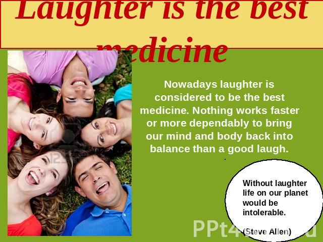 Laughter is the best medicine Nowadays laughter is considered to be the best medicine. Nothing works faster or more dependably to bring our mind and body back into balance than a good laugh. Without laughter life on our planet would be intolerable. …