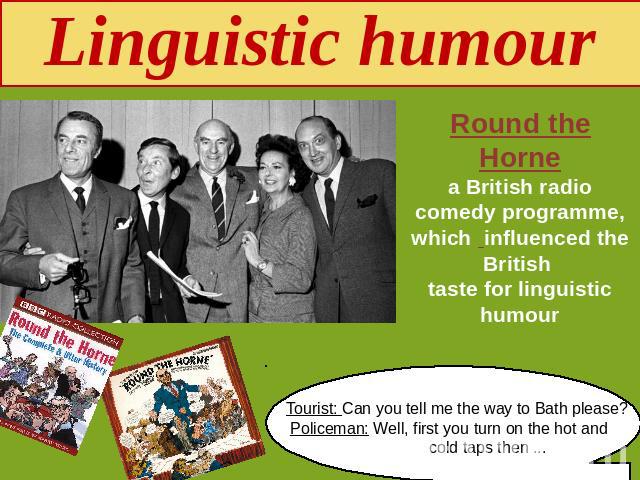 Linguistic humour Round the Hornea British radio comedy programme, which influenced the British taste for linguistic humour Tourist: Can you tell me the way to Bath please? Policeman: Well, first you turn on the hot and cold taps then ...