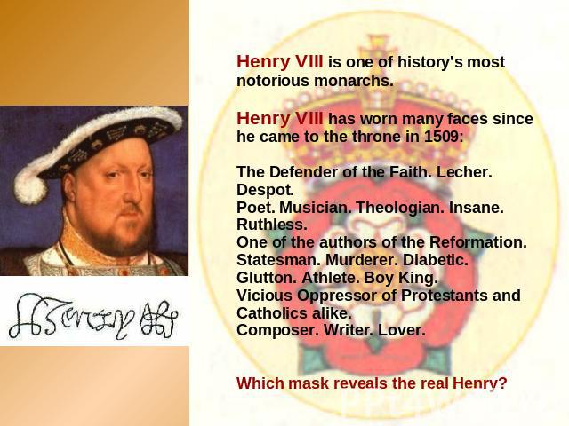 Henry VIII is one of history's most notorious monarchs. Henry VIII has worn many faces since he came to the throne in 1509:The Defender of the Faith. Lecher. Despot. Poet. Musician. Theologian. Insane. Ruthless. One of the authors of the Reformation…