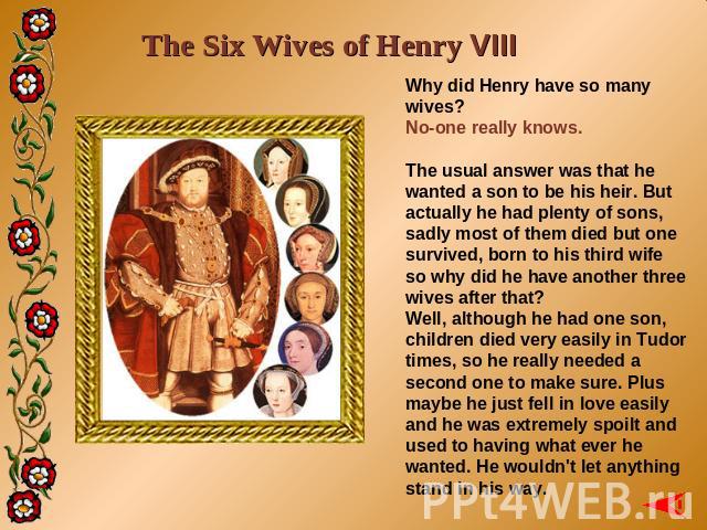 The Six Wives of Henry VIII Why did Henry have so many wives?No-one really knows.The usual answer was that he wanted a son to be his heir. But actually he had plenty of sons, sadly most of them died but one survived, born to his third wife so why di…