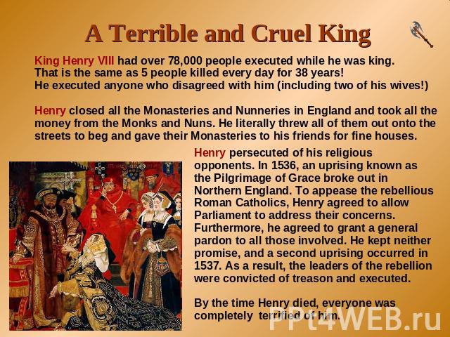 A Terrible and Cruel King King Henry VIII had over 78,000 people executed while he was king. That is the same as 5 people killed every day for 38 years!He executed anyone who disagreed with him (including two of his wives!)Henry closed all the Monas…
