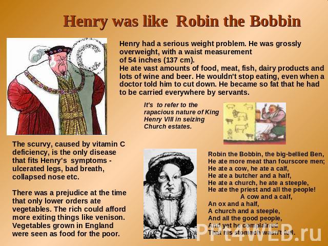 Henry was like Robin the Bobbin Henry had a serious weight problem. He was grossly overweight, with a waist measurement of 54 inches (137 cm). He ate vast amounts of food, meat, fish, dairy products and lots of wine and beer. He wouldn't stop eating…