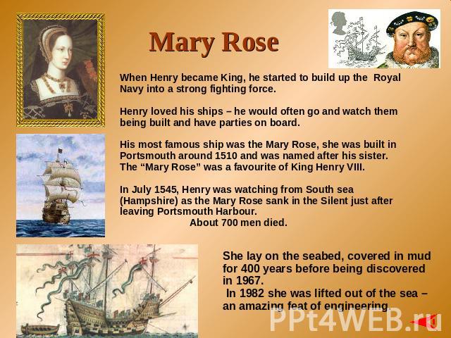 Mary Rose When Henry became King, he started to build up the Royal Navy into a strong fighting force. Henry loved his ships – he would often go and watch them being built and have parties on board. His most famous ship was the Mary Rose, she was bui…