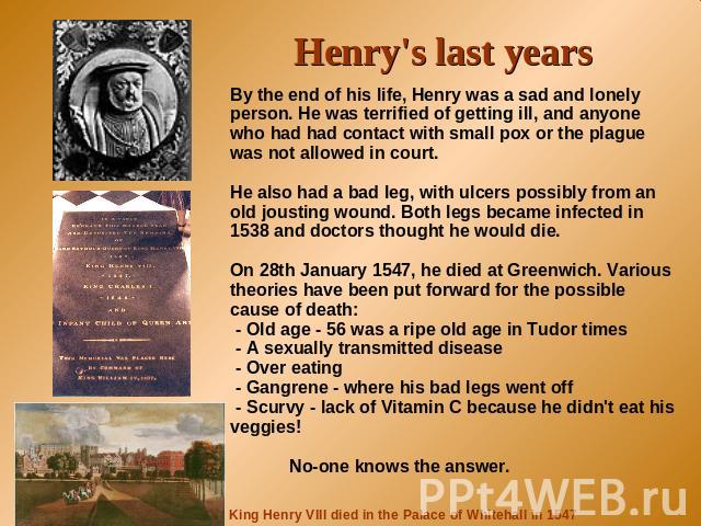Henry's last years By the end of his life, Henry was a sad and lonely person. He was terrified of getting ill, and anyone who had had contact with small pox or the plague was not allowed in court.He also had a bad leg, with ulcers possibly from an o…