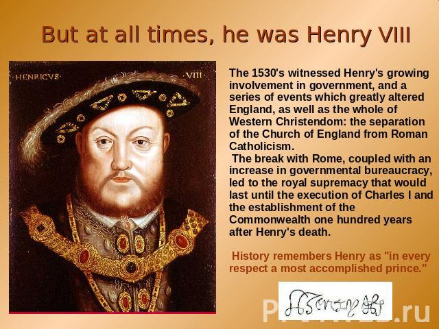 But at all times, he was Henry VIII The 1530's witnessed Henry's growing involvement in government, and a series of events which greatly altered England, as well as the whole of Western Christendom: the separation of the Church of England from Roman…
