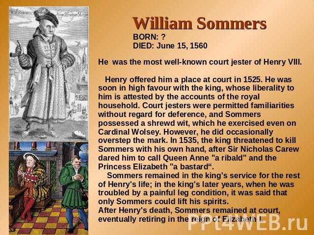 William Sommers BORN: ?DIED: June 15, 1560 He was the most well-known court jester of Henry VIII. Henry offered him a place at court in 1525. He was soon in high favour with the king, whose liberality to him is attested by the accounts of the royal …