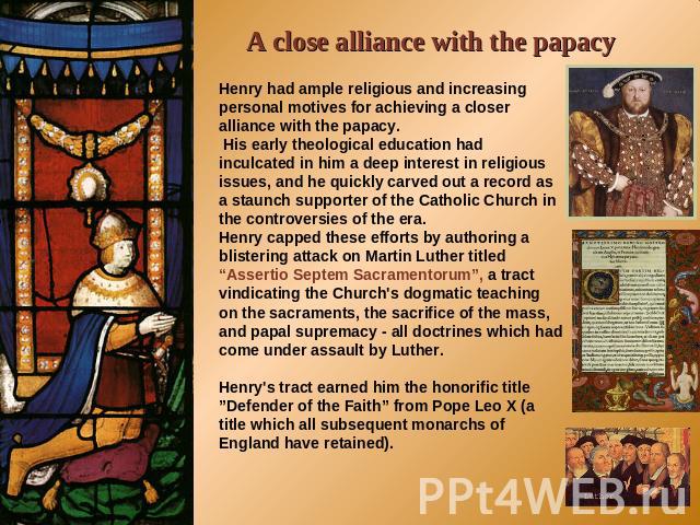A close alliance with the papacy Henry had ample religious and increasing personal motives for achieving a closer alliance with the papacy. His early theological education had inculcated in him a deep interest in religious issues, and he quickly car…