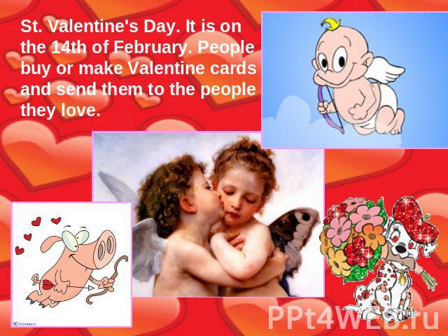 St. Valentine's Day. It is on the 14th of February. People buy or make Valentine cards and send them to the people they love.