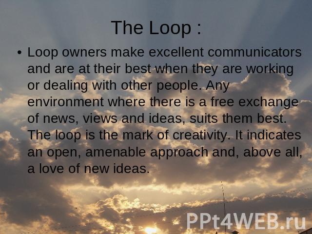 Loop owners make excellent communicators and are at their best when they are working or dealing with other people. Any environment where there is a free exchange of news, views and ideas, suits them best. The loop is the mark of creativity. It indic…