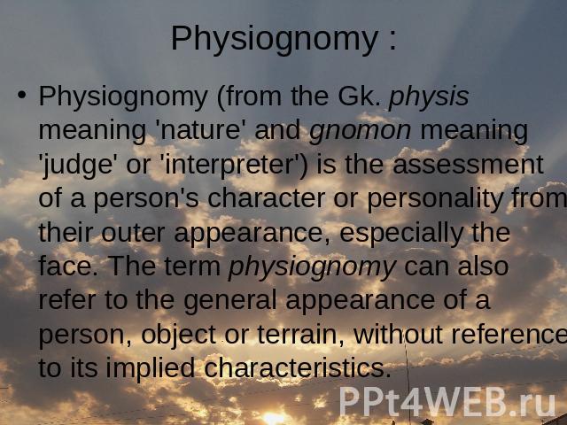 Physiognomy (from the Gk. physis meaning 'nature' and gnomon meaning 'judge' or 'interpreter') is the assessment of a person's character or personality from their outer appearance, especially the face. The term physiognomy can also refer to the gene…