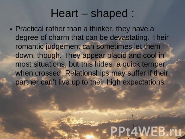 Heart – shaped : Practical rather than a thinker, they have a degree of charm that can be devastating. Their romantic judgement can sometimes let them down, though. They appear placid and cool in most situations, but this hides a quick temper when c…