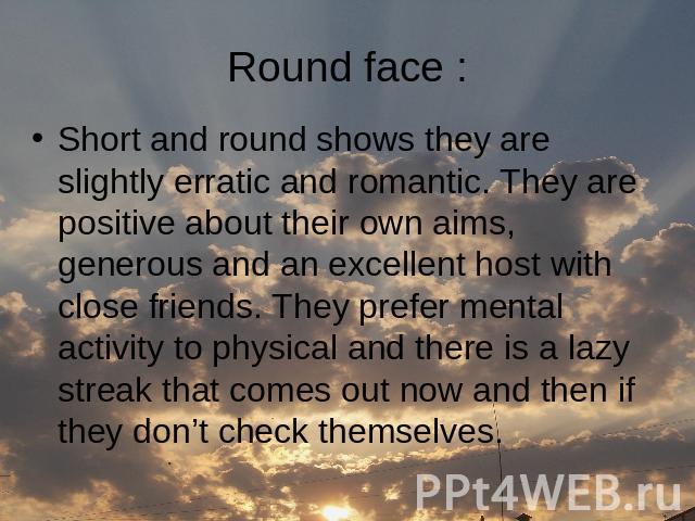 Round face : Short and round shows they are slightly erratic and romantic. They are positive about their own aims, generous and an excellent host with close friends. They prefer mental activity to physical and there is a lazy streak that comes out n…