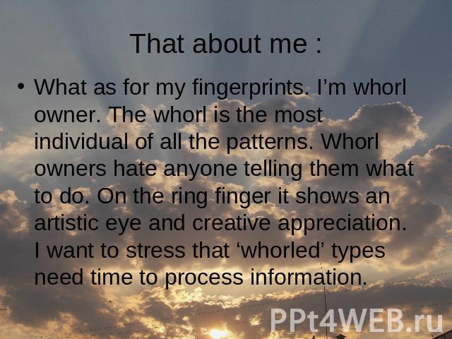 That about me : What as for my fingerprints. I’m whorl owner. The whorl is the most individual of all the patterns. Whorl owners hate anyone telling them what to do. On the ring finger it shows an artistic eye and creative appreciation. I want to st…