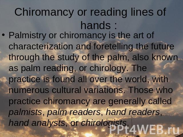 Сhiromancy or reading lines of hands : Palmistry or chiromancy is the art of characterization and foretelling the future through the study of the palm, also known as palm reading, or chirology. The practice is found all over the world, with numerous…