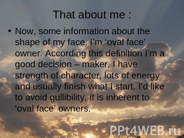 That about me : Now, some information about the shape of my face. I’m ‘oval face’ owner. According this definition I’m a good decision – maker, I have strength of character, lots of energy and usually finish what I start. I’d like to avoid gullibili…