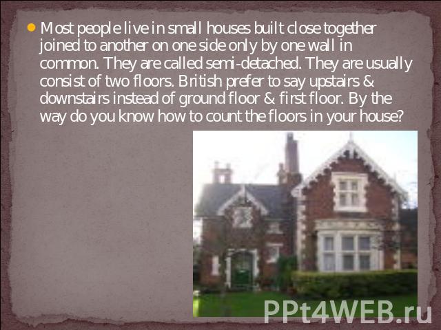 Most people live in small houses built close together joined to another on one side only by one wall in common. They are called semi-detached. They are usually consist of two floors. British prefer to say upstairs & downstairs instead of ground floo…