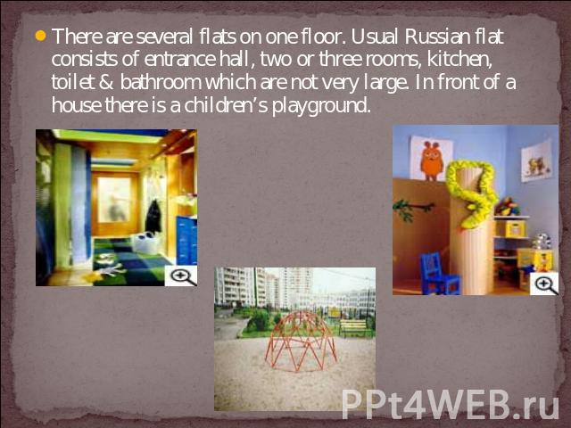 There are several flats on one floor. Usual Russian flat consists of entrance hall, two or three rooms, kitchen, toilet & bathroom which are not very large. In front of a house there is a children’s playground.