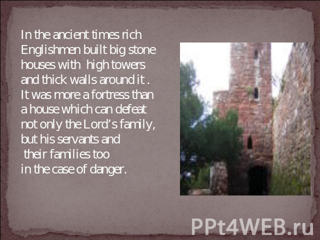 In the ancient times rich Englishmen built big stone houses with high towers and thick walls around it . It was more a fortress than a house which can defeat not only the Lord’s family, but his servants and their families too in the case of danger.