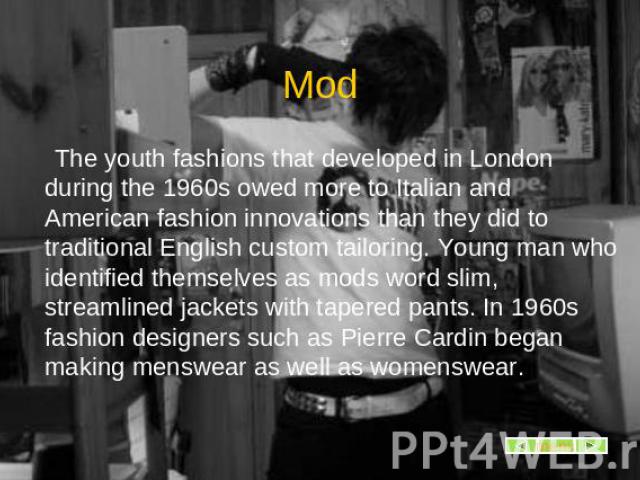 Mod The youth fashions that developed in London during the 1960s owed more to Italian and American fashion innovations than they did to traditional English custom tailoring. Young man who identified themselves as mods word slim, streamlined jackets …