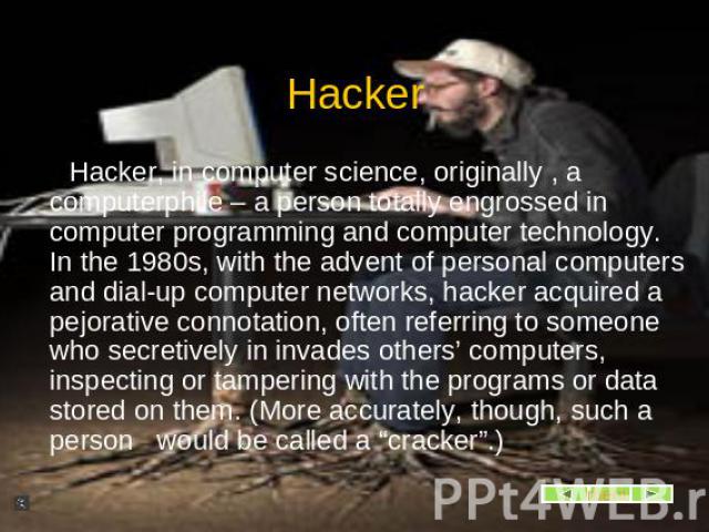 Hacker, in computer science, originally , a computerphile – a person totally engrossed in computer programming and computer technology. In the 1980s, with the advent of personal computers and dial-up computer networks, hacker acquired a pejorative c…