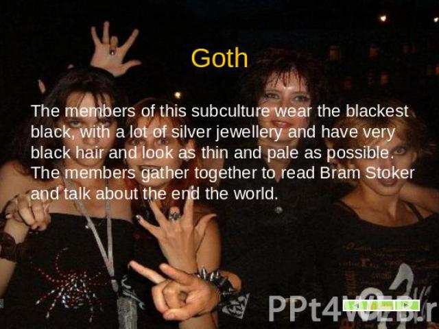Goth The members of this subculture wear the blackest black, with a lot of silver jewellery and have very black hair and look as thin and pale as possible. The members gather together to read Bram Stoker and talk about the end the world.