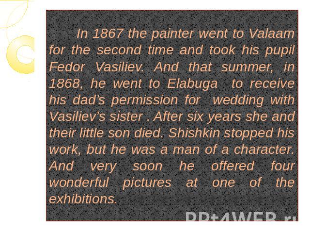 In 1867 the painter went to Valaam for the second time and took his pupil Fedor Vasiliev. And that summer, in 1868, he went to Elabuga to receive his dad’s permission for wedding with Vasiliev’s sister . After six years she and their little son died…