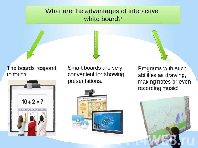 What are the advantages of interactive white board? The boards respond to touch Smart boards are very convenient for showing presentations. Programs with such abilities as drawing, making notes or even recording music!