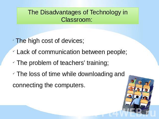 The Disadvantages of Technology in Classroom: The high cost of devices; Lack of communication between people; The problem of teachers’ training; The loss of time while downloading and connecting the computers.