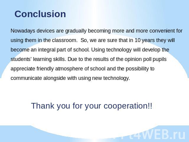 Conclusion Nowadays devices are gradually becoming more and more convenient for using them in the classroom. So, we are sure that in 10 years they will become an integral part of school. Using technology will develop the students’ learning skills. D…