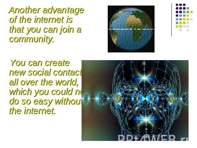 Another advantage of the internet is that you can join a community. You can create new social contacts all over the world, which you could not do so easy without the internet.