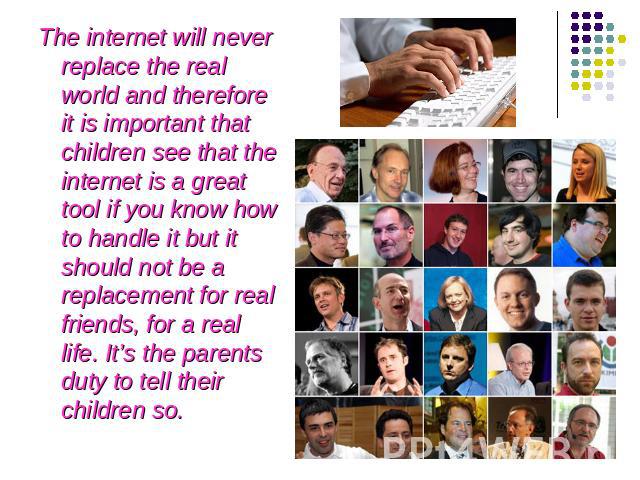 The internet will never replace the real world and therefore it is important that children see that the internet is a great tool if you know how to handle it but it should not be a replacement for real friends, for a real life. It’s the parents duty…