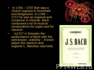 In 1704 – 1707 Bah was a church organist in Arnshtadt and Mulgausen. In 1708 – 1