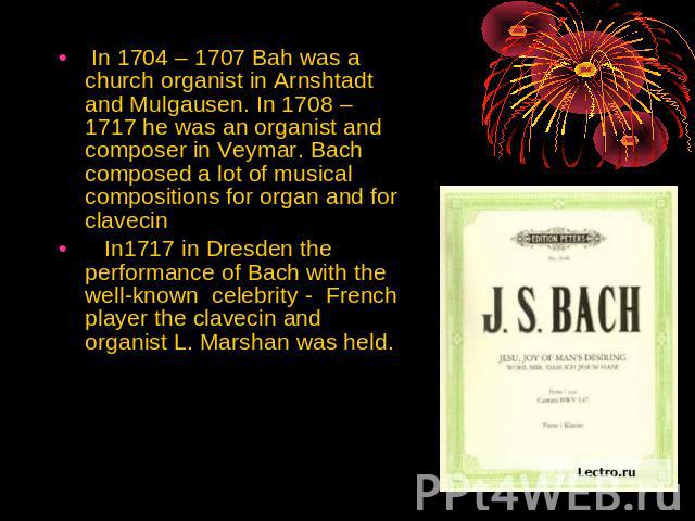 In 1704 – 1707 Bah was a church organist in Arnshtadt and Mulgausen. In 1708 – 1717 he was an organist and composer in Veymar. Bach composed a lot of musical compositions for organ and for clavecin In1717 in Dresden the performance of Bach with the …