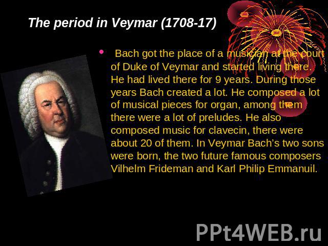 The period in Veymar (1708-17) Bach got the place of a musician at the court of Duke of Veymar and started living there. He had lived there for 9 years. During those years Bach created a lot. He composed a lot of musical pieces for organ, among them…