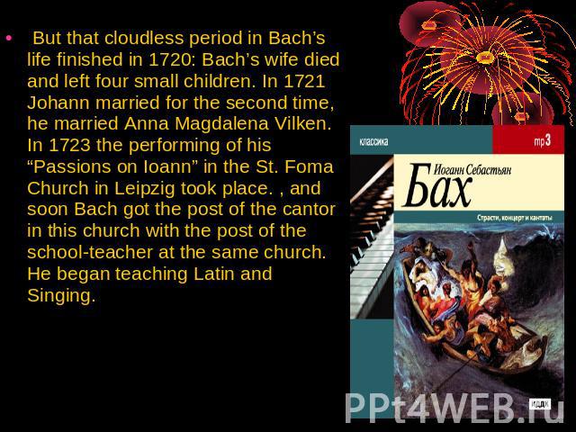 But that cloudless period in Bach’s life finished in 1720: Bach’s wife died and left four small children. In 1721 Johann married for the second time, he married Anna Magdalena Vilken. In 1723 the performing of his “Passions on Ioann” in the St. Foma…