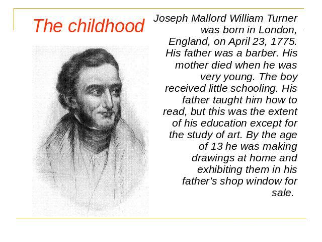 The childhood Joseph Mallord William Turner was born in London, England, on April 23, 1775. His father was a barber. His mother died when he was very young. The boy received little schooling. His father taught him how to read, but this was the exten…