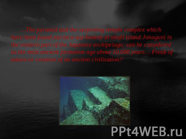 …The pyramid and the surprising temple complex which have been found out on a sea-bottom at small island Jonaguni in the western part of the Japanese archipelago, can be considered as the most ancient formation age about 10,000 years… Freak of natur…